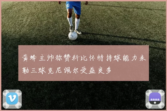 黄蜂主帅称赞科比怀特持球能力米勒三球克尼佩尔受益良多