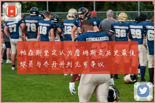 帕森斯坚定认为詹姆斯是历史最佳球员与乔丹并列无可争议