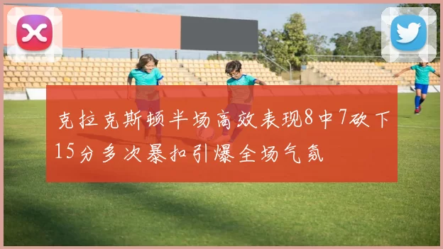 克拉克斯顿半场高效表现8中7砍下15分多次暴扣引爆全场气氛