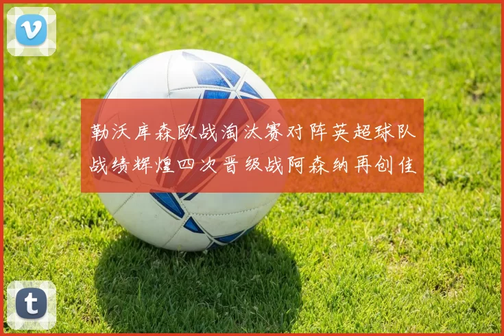 勒沃库森欧战淘汰赛对阵英超球队战绩辉煌四次晋级战阿森纳再创佳绩