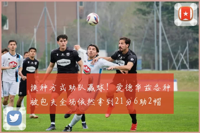 换种方式助队赢球！爱德华兹各种被包夹全场依然拿到21分6助2帽