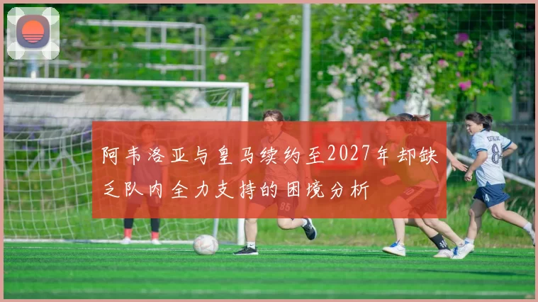 阿韦洛亚与皇马续约至2027年却缺乏队内全力支持的困境分析