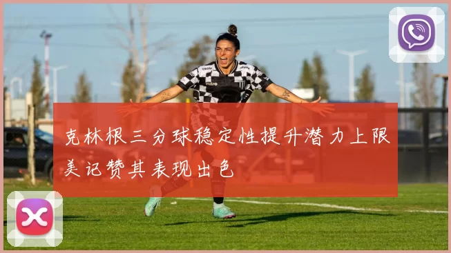 克林根三分球稳定性提升潜力上限美记赞其表现出色