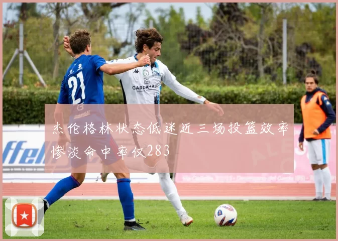 杰伦格林状态低迷近三场投篮效率惨淡命中率仅283