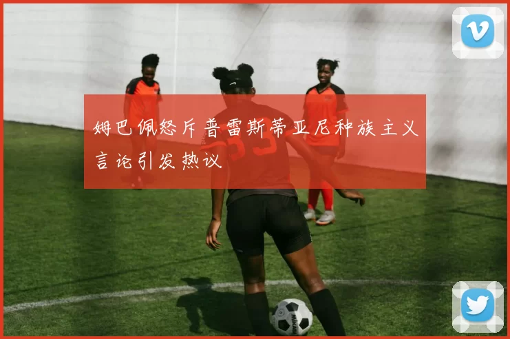 姆巴佩怒斥普雷斯蒂亚尼种族主义言论引发热议