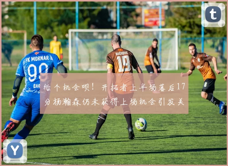 给个机会呗！开拓者上半场落后17分杨瀚森仍未获得上场机会引发关注