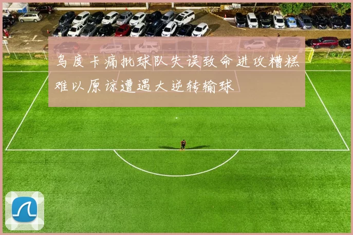 乌度卡痛批球队失误致命进攻糟糕难以原谅遭遇大逆转输球