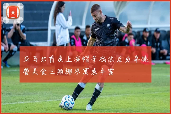 亚马尔首度上演帽子戏法后分享晚餐美食三颗椰枣寓意丰富
