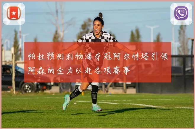 帕杜预测利物浦夺冠阿尔特塔引领阿森纳全力以赴各项赛事