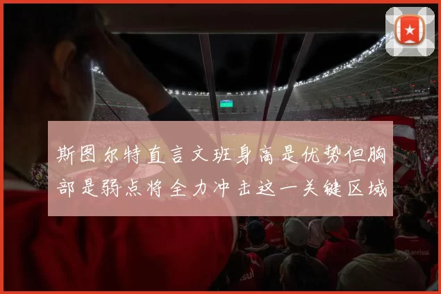 斯图尔特直言文班身高是优势但胸部是弱点将全力冲击这一关键区域