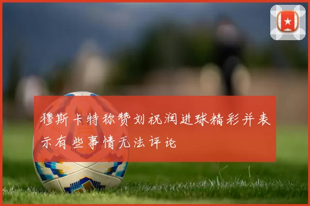 穆斯卡特称赞刘祝润进球精彩并表示有些事情无法评论