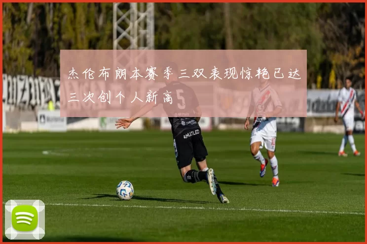 杰伦布朗本赛季三双表现惊艳已达三次创个人新高