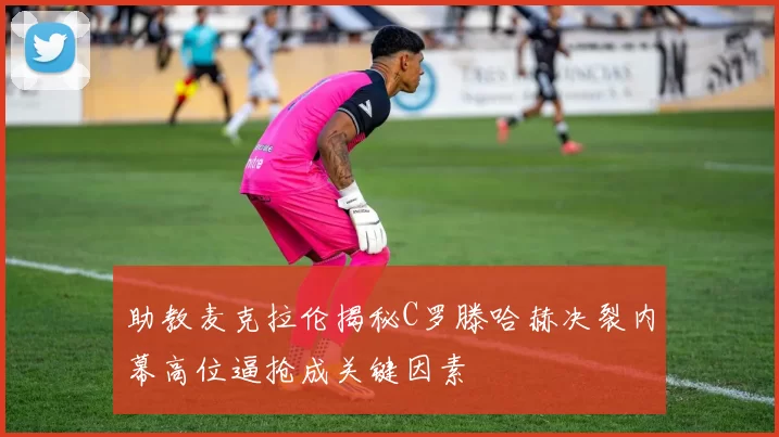 助教麦克拉伦揭秘C罗滕哈赫决裂内幕高位逼抢成关键因素