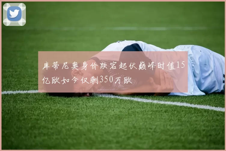 库蒂尼奥身价跌宕起伏巅峰时值15亿欧如今仅剩350万欧