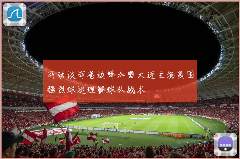 冯劲谈海港边锋加盟大连主场氛围强烈球迷理解球队战术