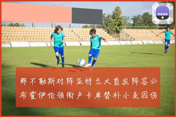 那不勒斯对阵亚特兰大首发阵容公布霍伊伦领衔卢卡库替补小麦因伤缺阵