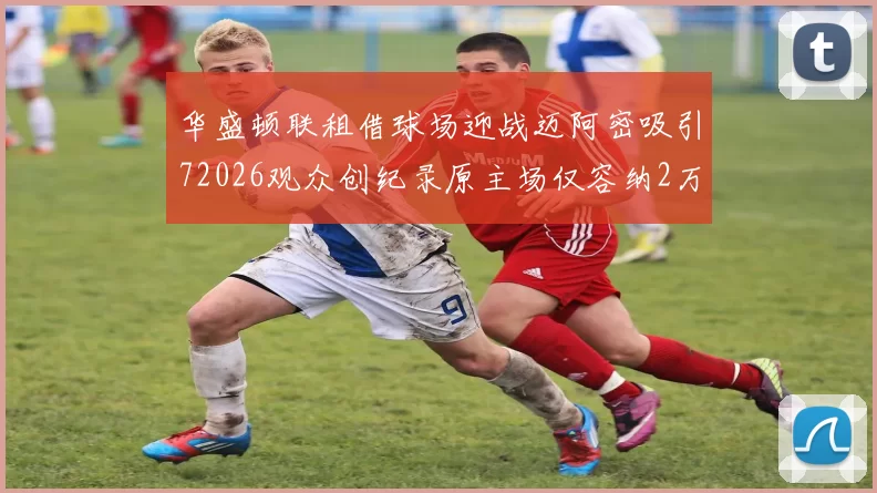 华盛顿联租借球场迎战迈阿密吸引72026观众创纪录原主场仅容纳2万人