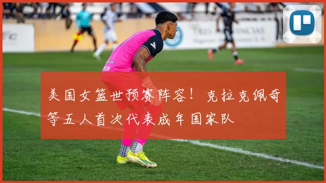 美国女篮世预赛阵容！克拉克佩奇等五人首次代表成年国家队