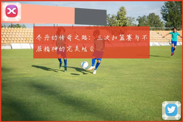乔丹的传奇之路：三次扣篮赛与不屈精神的完美结合