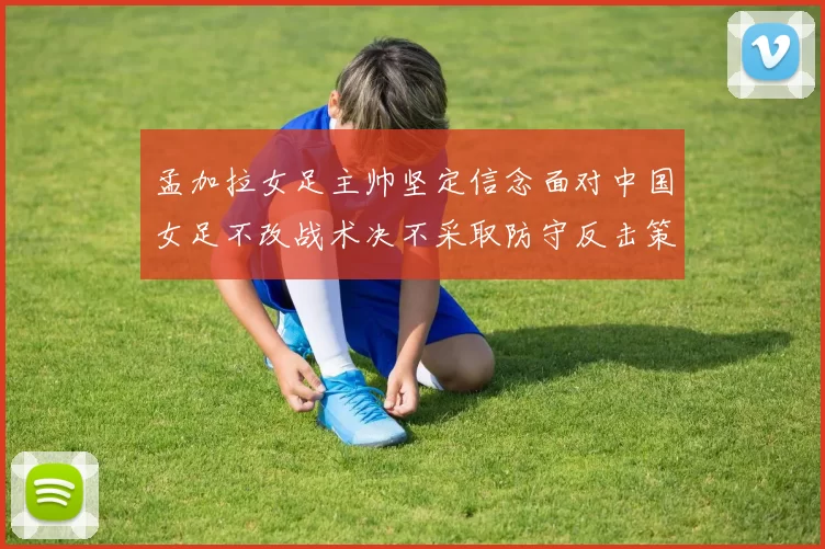 孟加拉女足主帅坚定信念面对中国女足不改战术决不采取防守反击策略