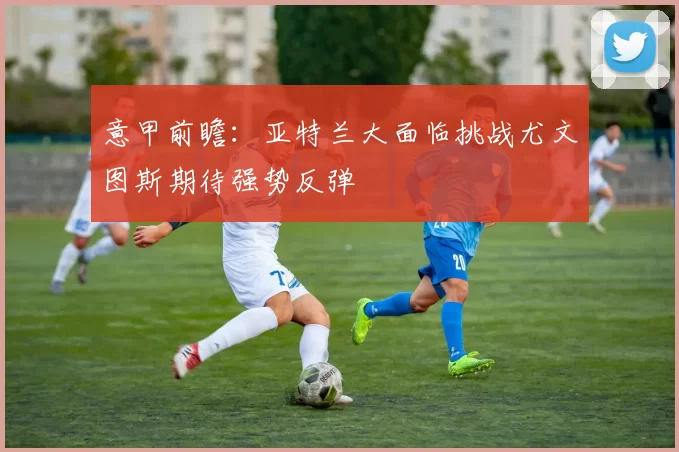 意甲前瞻:亚特兰大面临挑战尤文图斯期待强势反弹