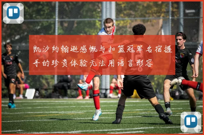 凯沙约翰逊感慨与扣篮冠军名宿握手的珍贵体验无法用语言形容