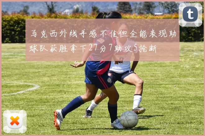 马克西外线手感不佳但全能表现助球队获胜拿下27分7助攻5抢断