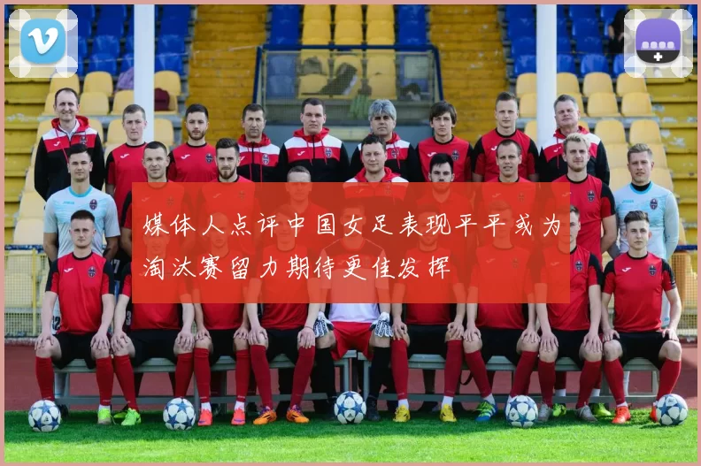 媒体人点评中国女足表现平平或为淘汰赛留力期待更佳发挥
