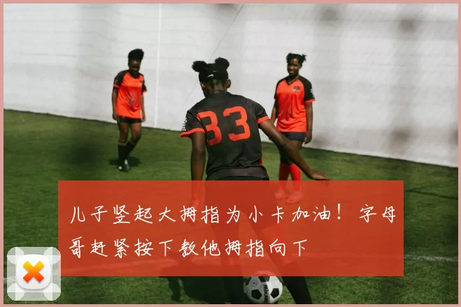 儿子竖起大拇指为小卡加油！字母哥赶紧按下教他拇指向下