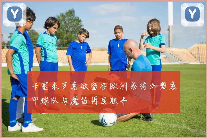 卡塞米罗意欲留在欧洲或将加盟意甲球队与魔笛再度联手