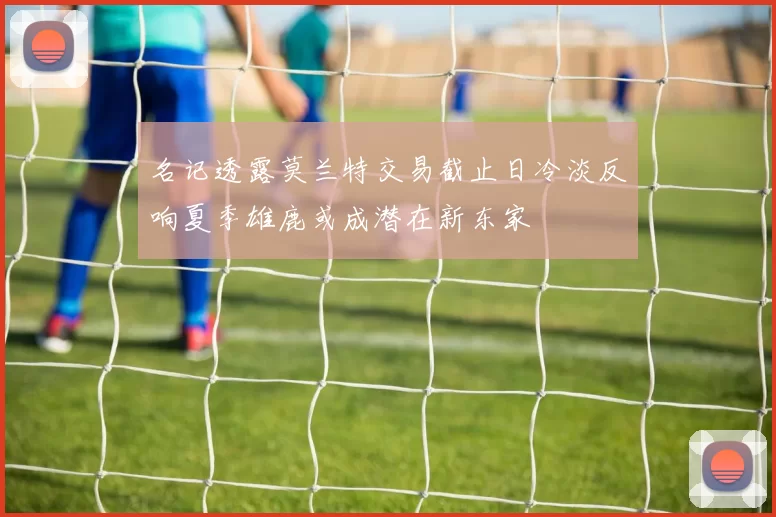 名记透露莫兰特交易截止日冷淡反响夏季雄鹿或成潜在新东家