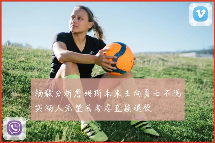杨毅分析詹姆斯未来去向勇士不现实湖人无望或考虑直接退役