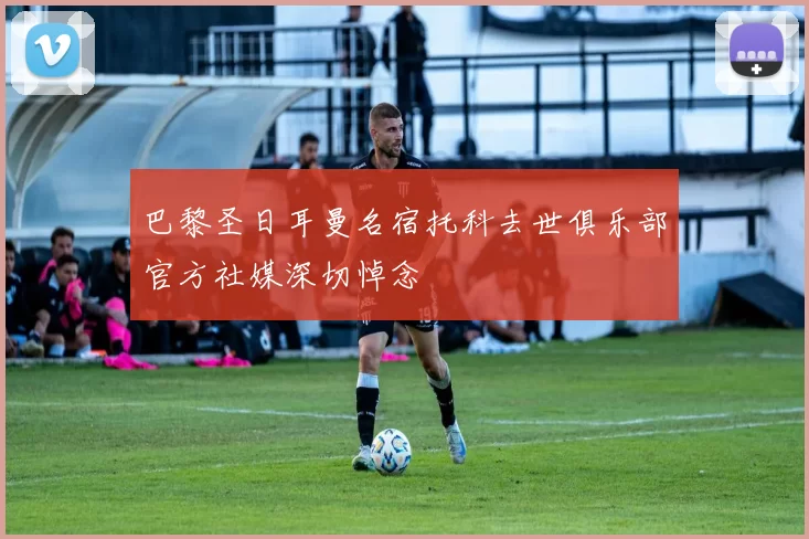 巴黎圣日耳曼名宿托科去世俱乐部官方社媒深切悼念