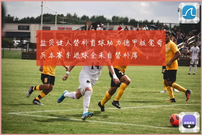 盐贝健人替补首球助力德甲板凳奇兵本赛季进球全来自替补席