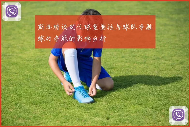 斯洛特谈定位球重要性与球队净胜球对夺冠的影响分析