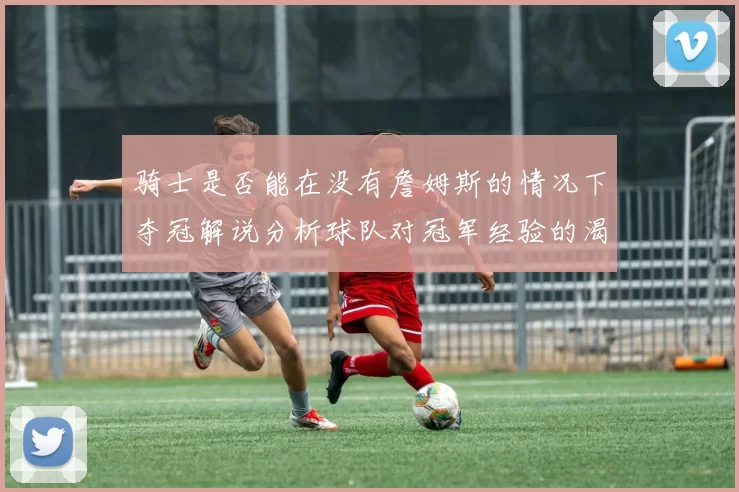 骑士是否能在没有詹姆斯的情况下夺冠解说分析球队对冠军经验的渴望与担忧