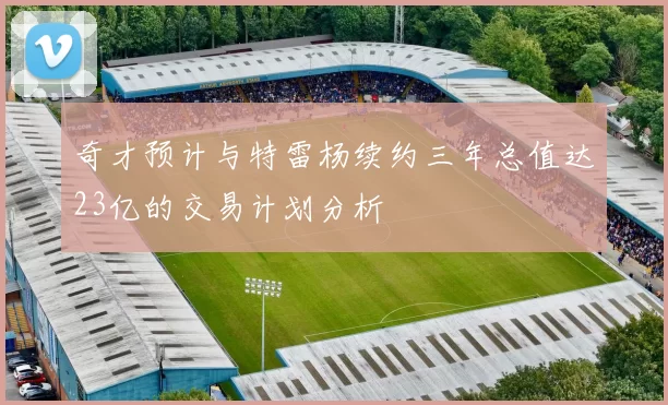 奇才预计与特雷杨续约三年总值达23亿的交易计划分析